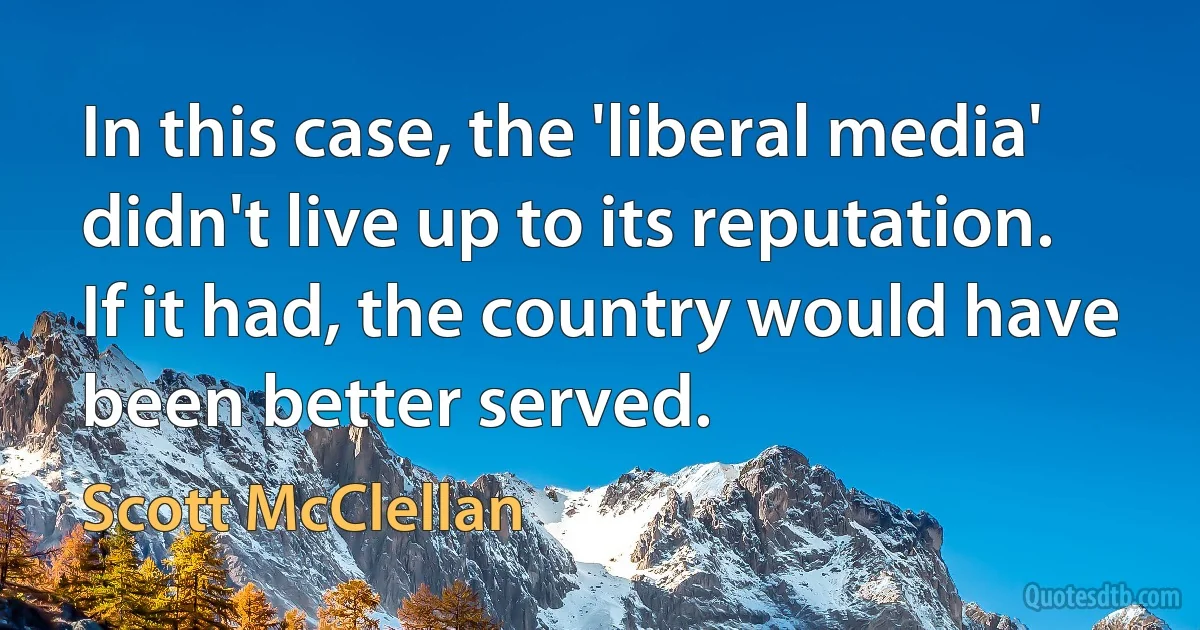 In this case, the 'liberal media' didn't live up to its reputation. If it had, the country would have been better served. (Scott McClellan)