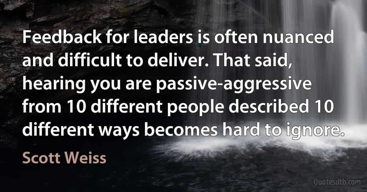 Feedback for leaders is often nuanced and difficult to deliver. That said, hearing you are passive-aggressive from 10 different people described 10 different ways becomes hard to ignore. (Scott Weiss)