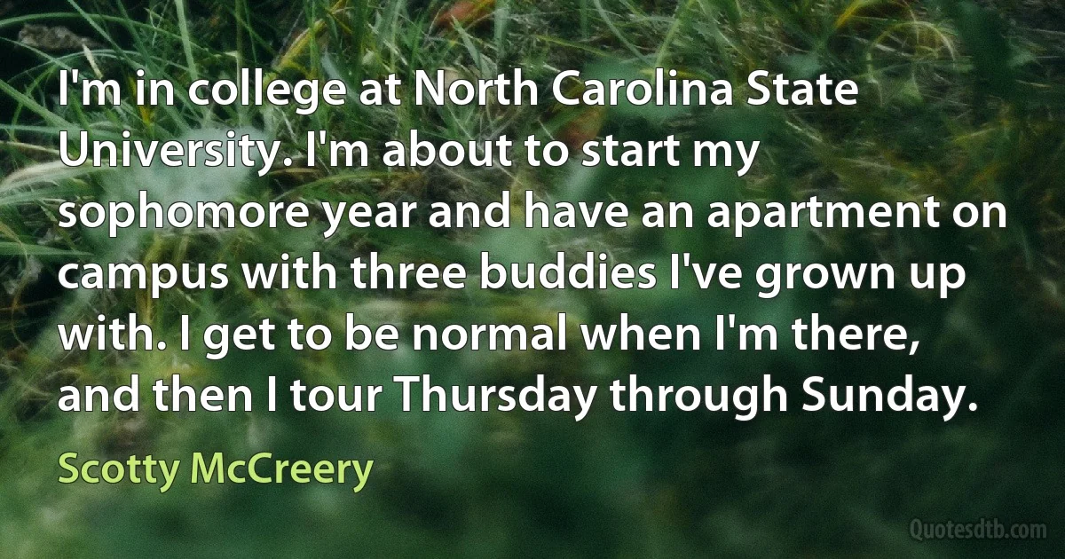 I'm in college at North Carolina State University. I'm about to start my sophomore year and have an apartment on campus with three buddies I've grown up with. I get to be normal when I'm there, and then I tour Thursday through Sunday. (Scotty McCreery)