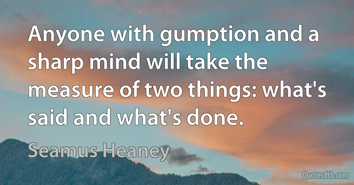 Anyone with gumption and a sharp mind will take the measure of two things: what's said and what's done. (Seamus Heaney)