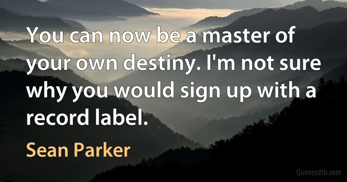 You can now be a master of your own destiny. I'm not sure why you would sign up with a record label. (Sean Parker)