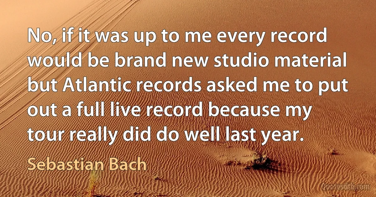 No, if it was up to me every record would be brand new studio material but Atlantic records asked me to put out a full live record because my tour really did do well last year. (Sebastian Bach)