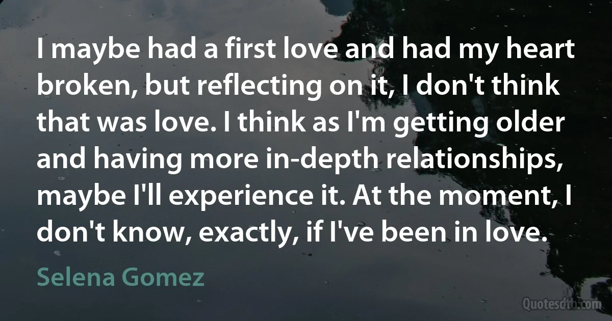 I maybe had a first love and had my heart broken, but reflecting on it, I don't think that was love. I think as I'm getting older and having more in-depth relationships, maybe I'll experience it. At the moment, I don't know, exactly, if I've been in love. (Selena Gomez)