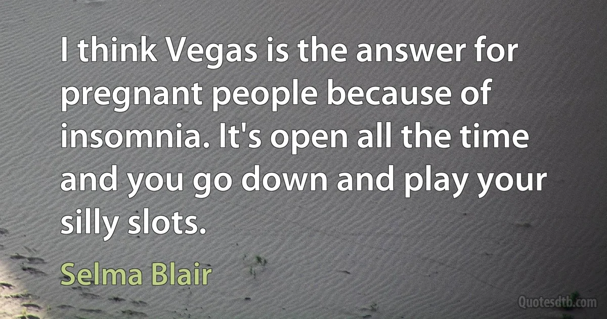 I think Vegas is the answer for pregnant people because of insomnia. It's open all the time and you go down and play your silly slots. (Selma Blair)