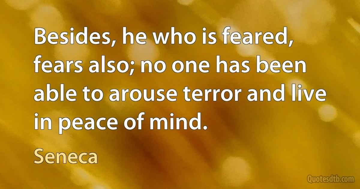 Besides, he who is feared, fears also; no one has been able to arouse terror and live in peace of mind. (Seneca)