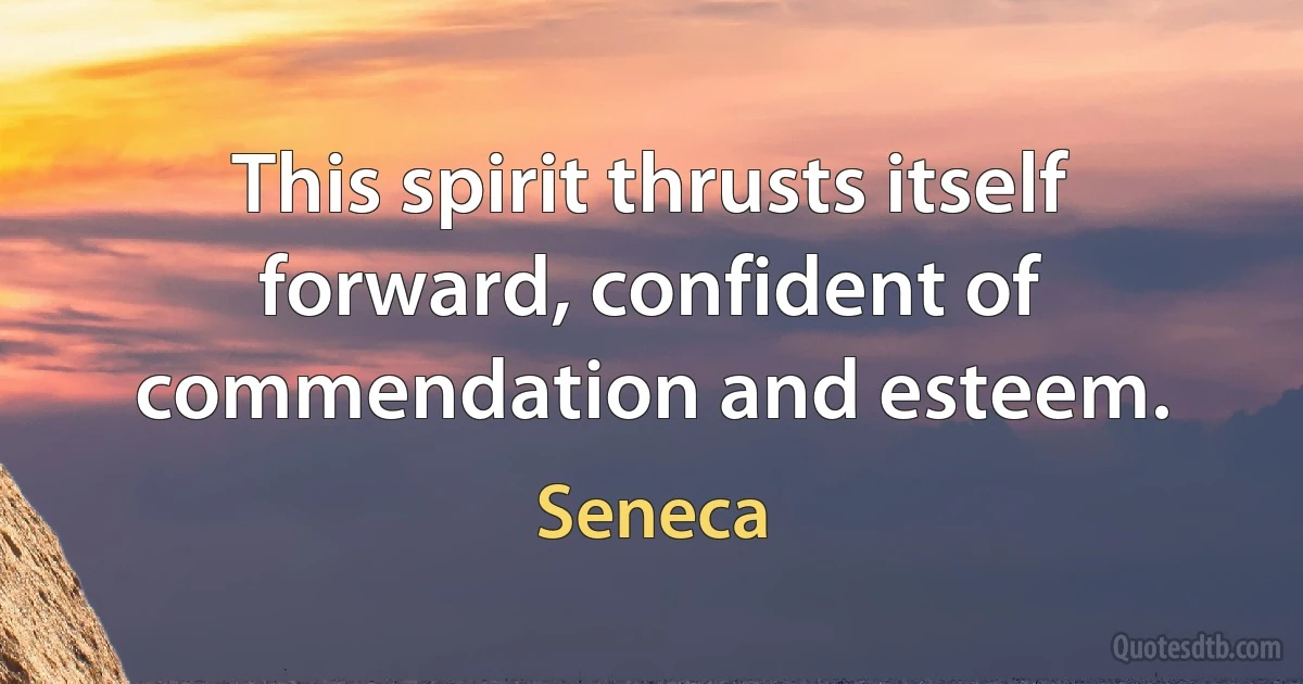 This spirit thrusts itself forward, confident of commendation and esteem. (Seneca)