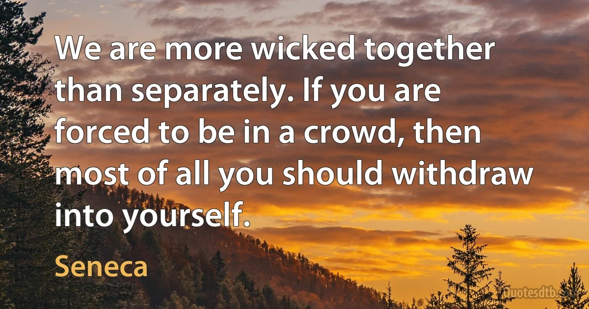 We are more wicked together than separately. If you are forced to be in a crowd, then most of all you should withdraw into yourself. (Seneca)