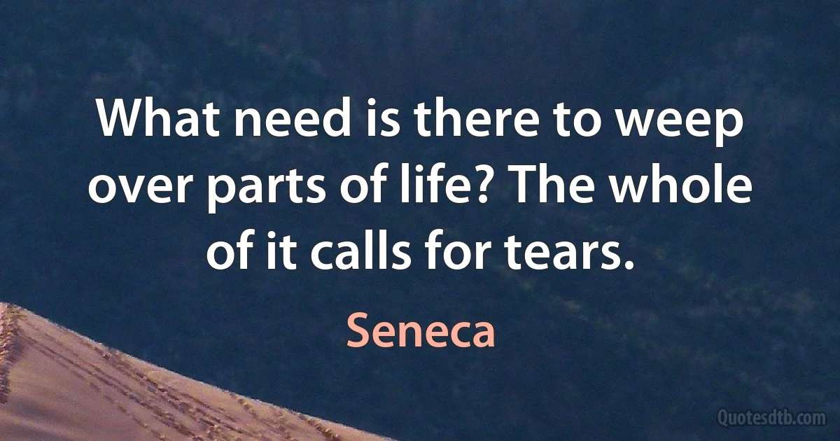 What need is there to weep over parts of life? The whole of it calls for tears. (Seneca)