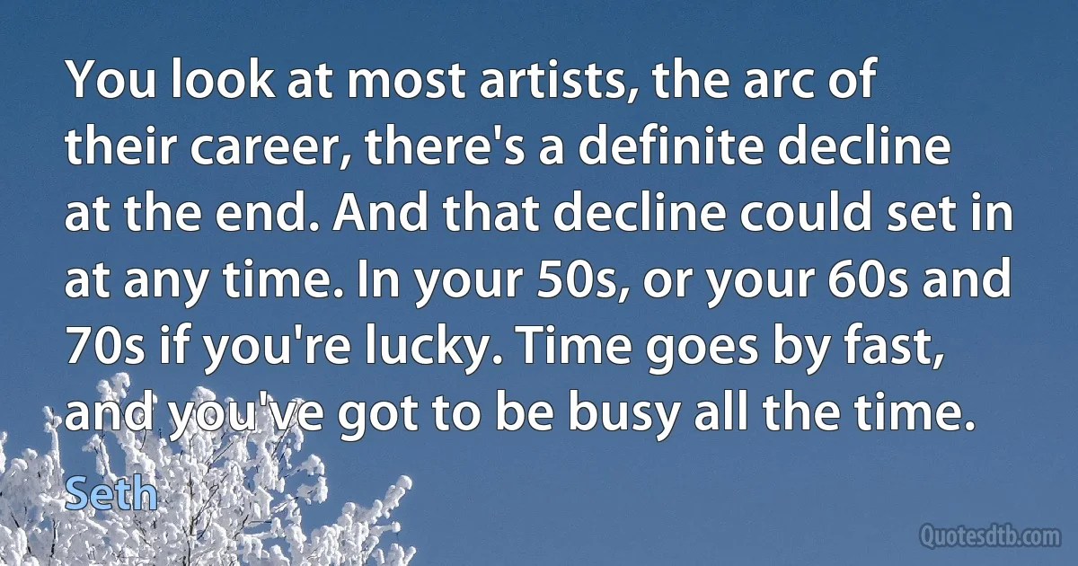 You look at most artists, the arc of their career, there's a definite decline at the end. And that decline could set in at any time. In your 50s, or your 60s and 70s if you're lucky. Time goes by fast, and you've got to be busy all the time. (Seth)