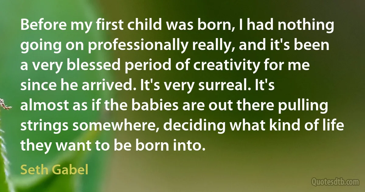 Before my first child was born, I had nothing going on professionally really, and it's been a very blessed period of creativity for me since he arrived. It's very surreal. It's almost as if the babies are out there pulling strings somewhere, deciding what kind of life they want to be born into. (Seth Gabel)