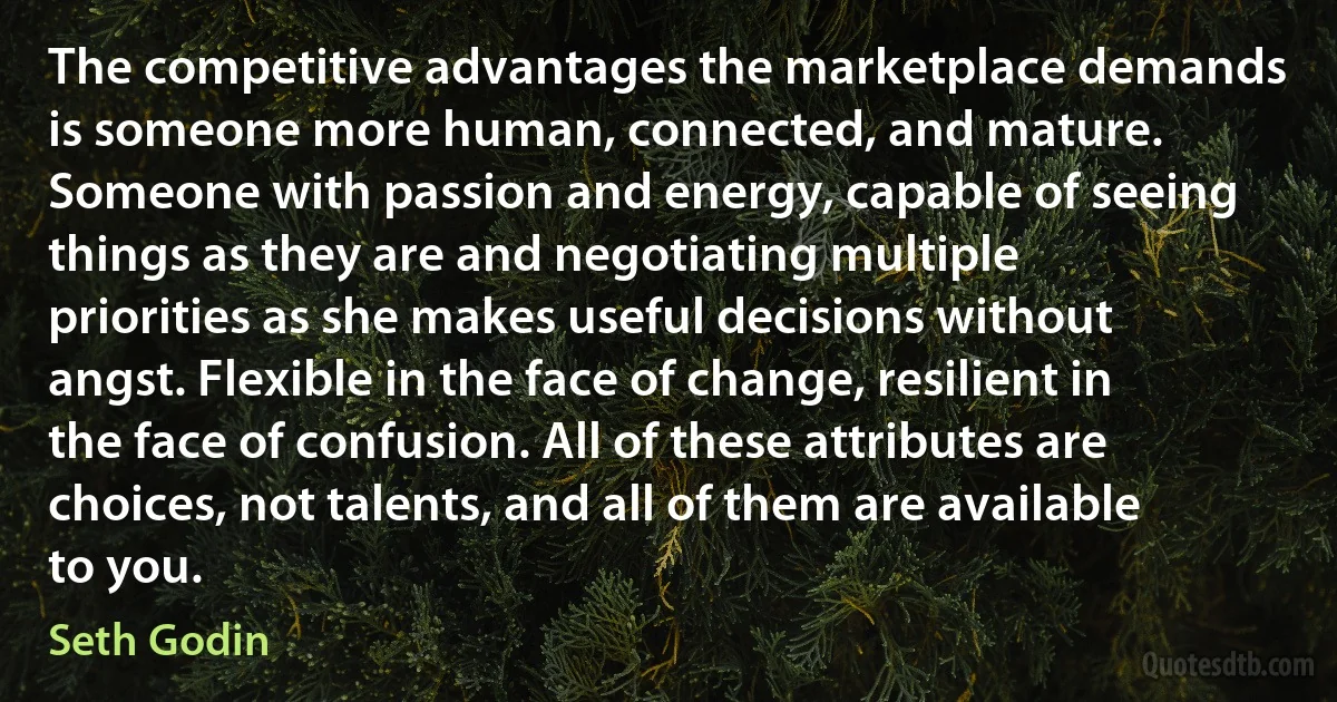 The competitive advantages the marketplace demands is someone more human, connected, and mature. Someone with passion and energy, capable of seeing things as they are and negotiating multiple priorities as she makes useful decisions without angst. Flexible in the face of change, resilient in the face of confusion. All of these attributes are choices, not talents, and all of them are available to you. (Seth Godin)