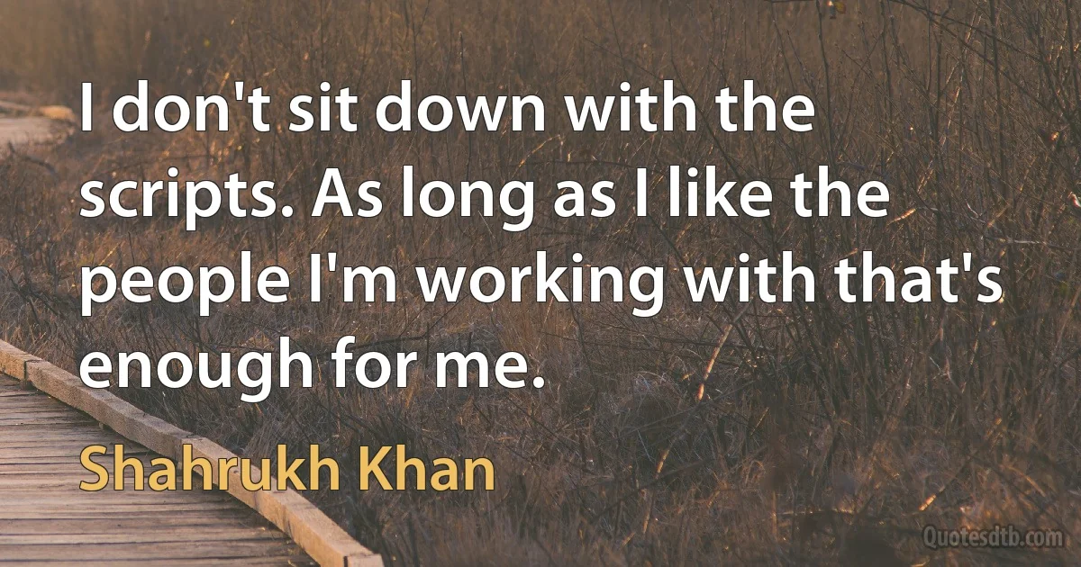 I don't sit down with the scripts. As long as I like the people I'm working with that's enough for me. (Shahrukh Khan)