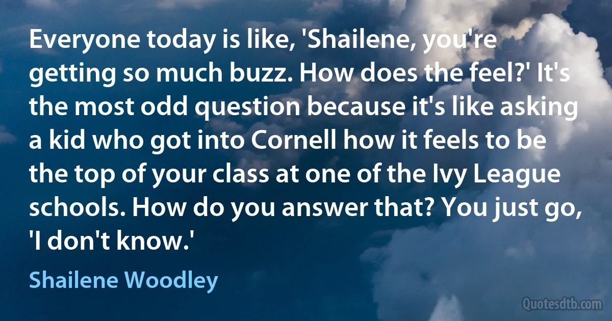 Everyone today is like, 'Shailene, you're getting so much buzz. How does the feel?' It's the most odd question because it's like asking a kid who got into Cornell how it feels to be the top of your class at one of the Ivy League schools. How do you answer that? You just go, 'I don't know.' (Shailene Woodley)