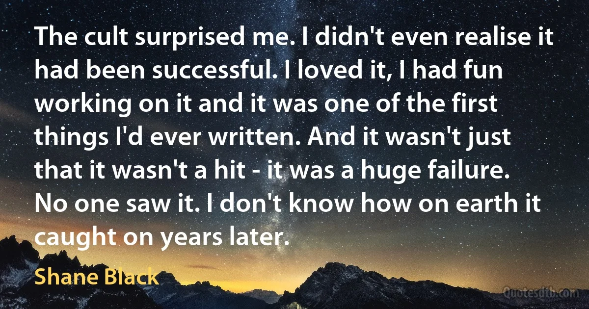 The cult surprised me. I didn't even realise it had been successful. I loved it, I had fun working on it and it was one of the first things I'd ever written. And it wasn't just that it wasn't a hit - it was a huge failure. No one saw it. I don't know how on earth it caught on years later. (Shane Black)