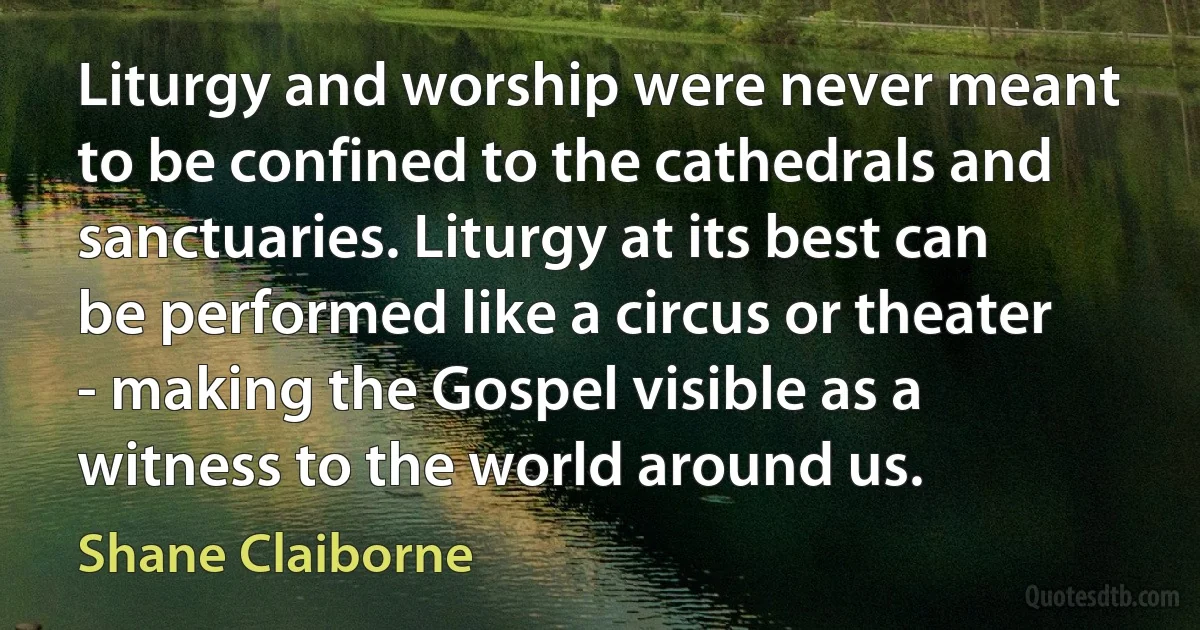 Liturgy and worship were never meant to be confined to the cathedrals and sanctuaries. Liturgy at its best can be performed like a circus or theater - making the Gospel visible as a witness to the world around us. (Shane Claiborne)