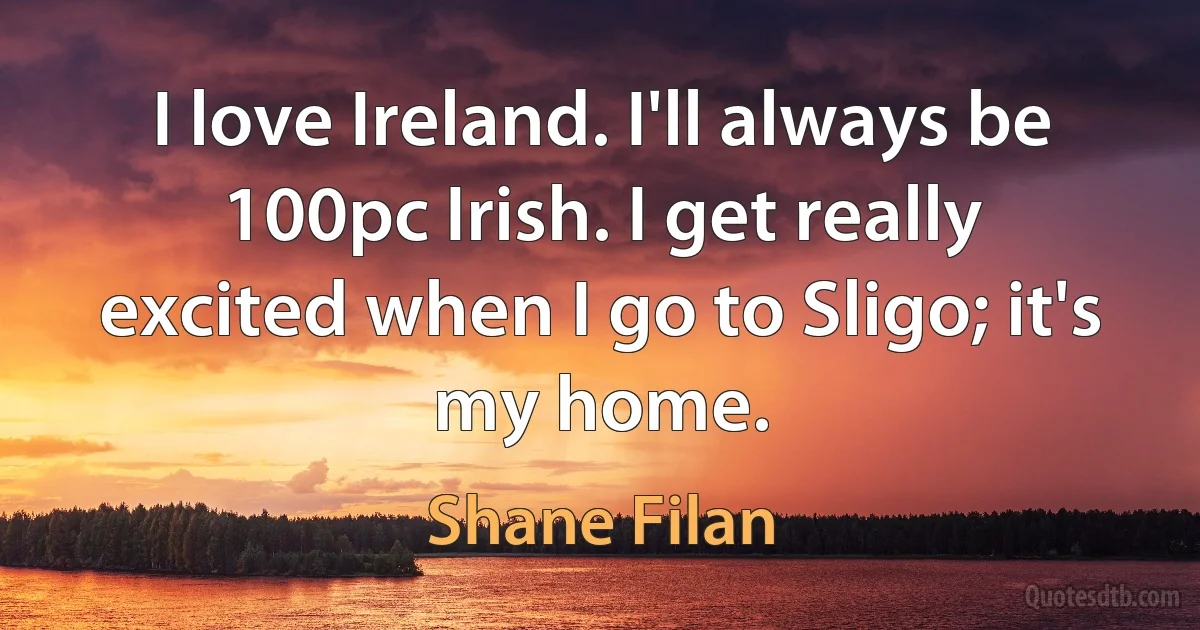 I love Ireland. I'll always be 100pc Irish. I get really excited when I go to Sligo; it's my home. (Shane Filan)