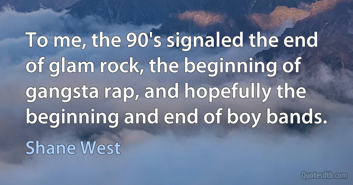 To me, the 90's signaled the end of glam rock, the beginning of gangsta rap, and hopefully the beginning and end of boy bands. (Shane West)