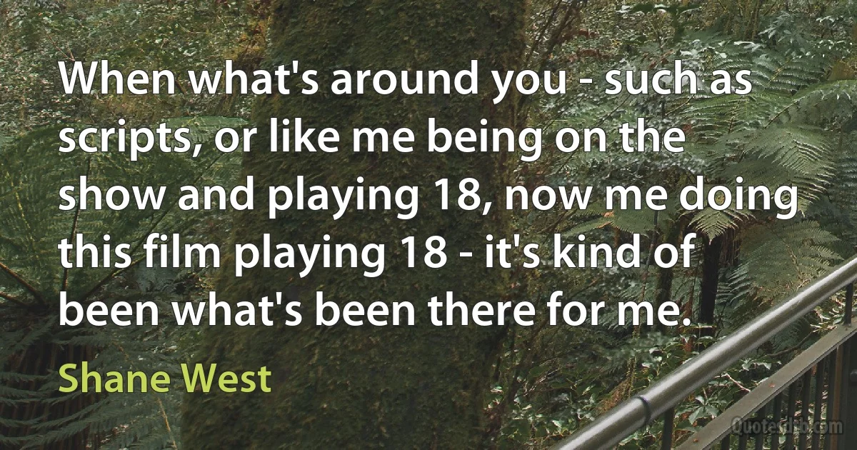 When what's around you - such as scripts, or like me being on the show and playing 18, now me doing this film playing 18 - it's kind of been what's been there for me. (Shane West)