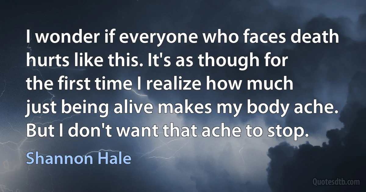 I wonder if everyone who faces death hurts like this. It's as though for the first time I realize how much just being alive makes my body ache. But I don't want that ache to stop. (Shannon Hale)