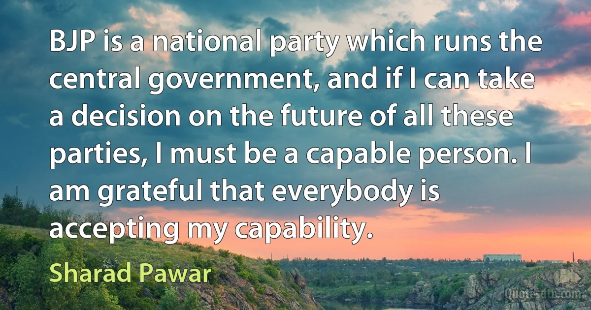 BJP is a national party which runs the central government, and if I can take a decision on the future of all these parties, I must be a capable person. I am grateful that everybody is accepting my capability. (Sharad Pawar)