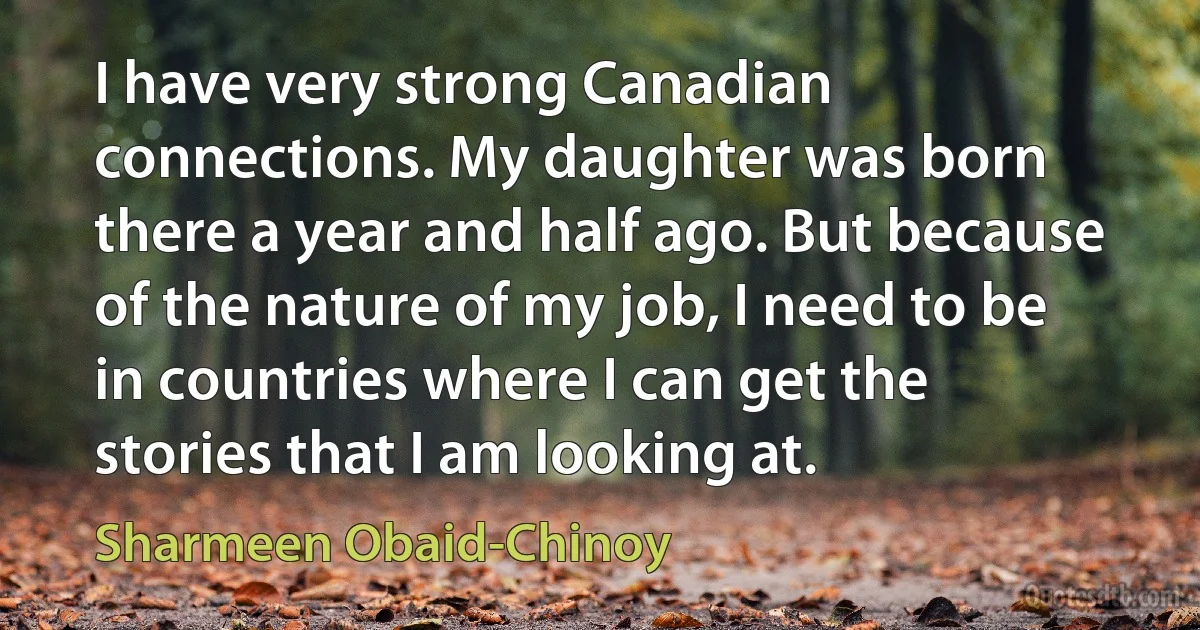 I have very strong Canadian connections. My daughter was born there a year and half ago. But because of the nature of my job, I need to be in countries where I can get the stories that I am looking at. (Sharmeen Obaid-Chinoy)