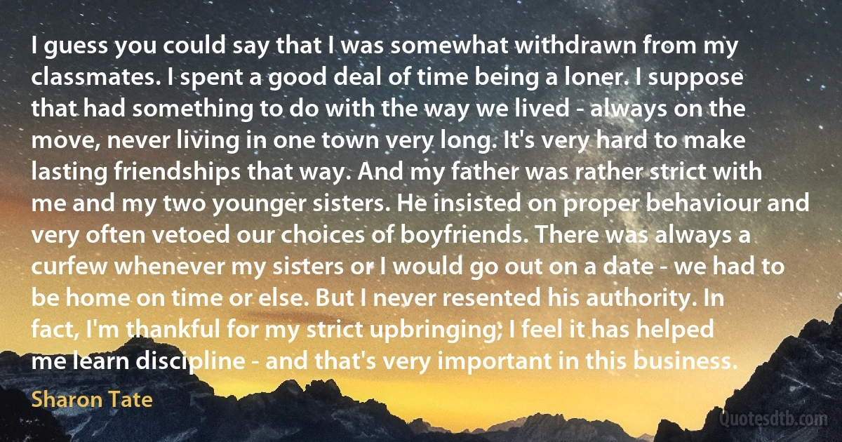 I guess you could say that I was somewhat withdrawn from my classmates. I spent a good deal of time being a loner. I suppose that had something to do with the way we lived - always on the move, never living in one town very long. It's very hard to make lasting friendships that way. And my father was rather strict with me and my two younger sisters. He insisted on proper behaviour and very often vetoed our choices of boyfriends. There was always a curfew whenever my sisters or I would go out on a date - we had to be home on time or else. But I never resented his authority. In fact, I'm thankful for my strict upbringing; I feel it has helped me learn discipline - and that's very important in this business. (Sharon Tate)