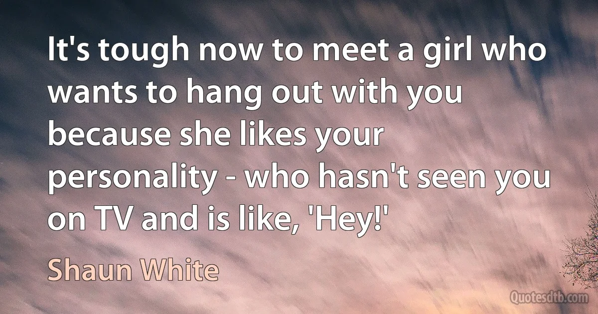 It's tough now to meet a girl who wants to hang out with you because she likes your personality - who hasn't seen you on TV and is like, 'Hey!' (Shaun White)