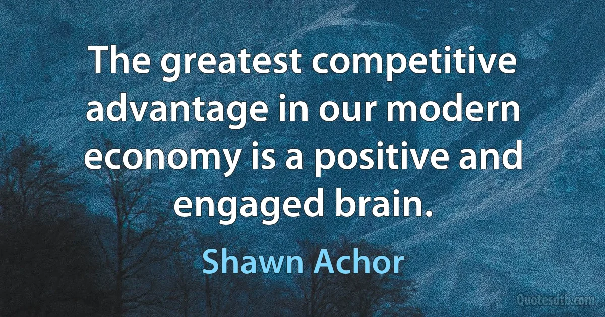 The greatest competitive advantage in our modern economy is a positive and engaged brain. (Shawn Achor)