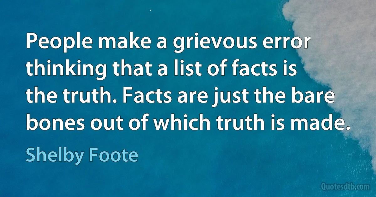 People make a grievous error thinking that a list of facts is the truth. Facts are just the bare bones out of which truth is made. (Shelby Foote)