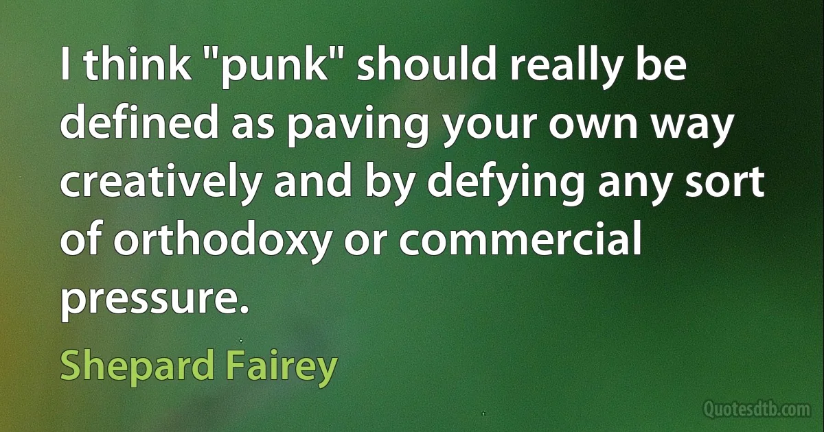 I think "punk" should really be defined as paving your own way creatively and by defying any sort of orthodoxy or commercial pressure. (Shepard Fairey)