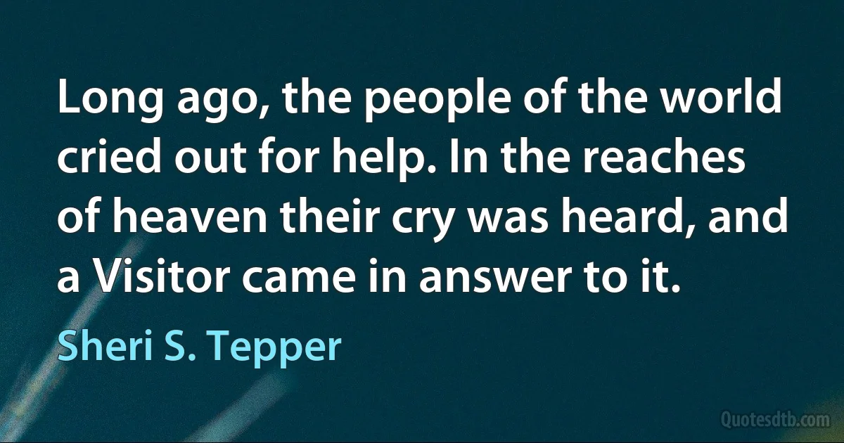 Long ago, the people of the world cried out for help. In the reaches of heaven their cry was heard, and a Visitor came in answer to it. (Sheri S. Tepper)