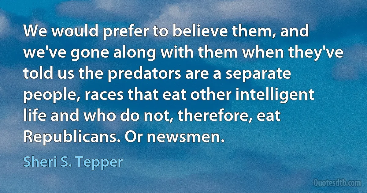 We would prefer to believe them, and we've gone along with them when they've told us the predators are a separate people, races that eat other intelligent life and who do not, therefore, eat Republicans. Or newsmen. (Sheri S. Tepper)