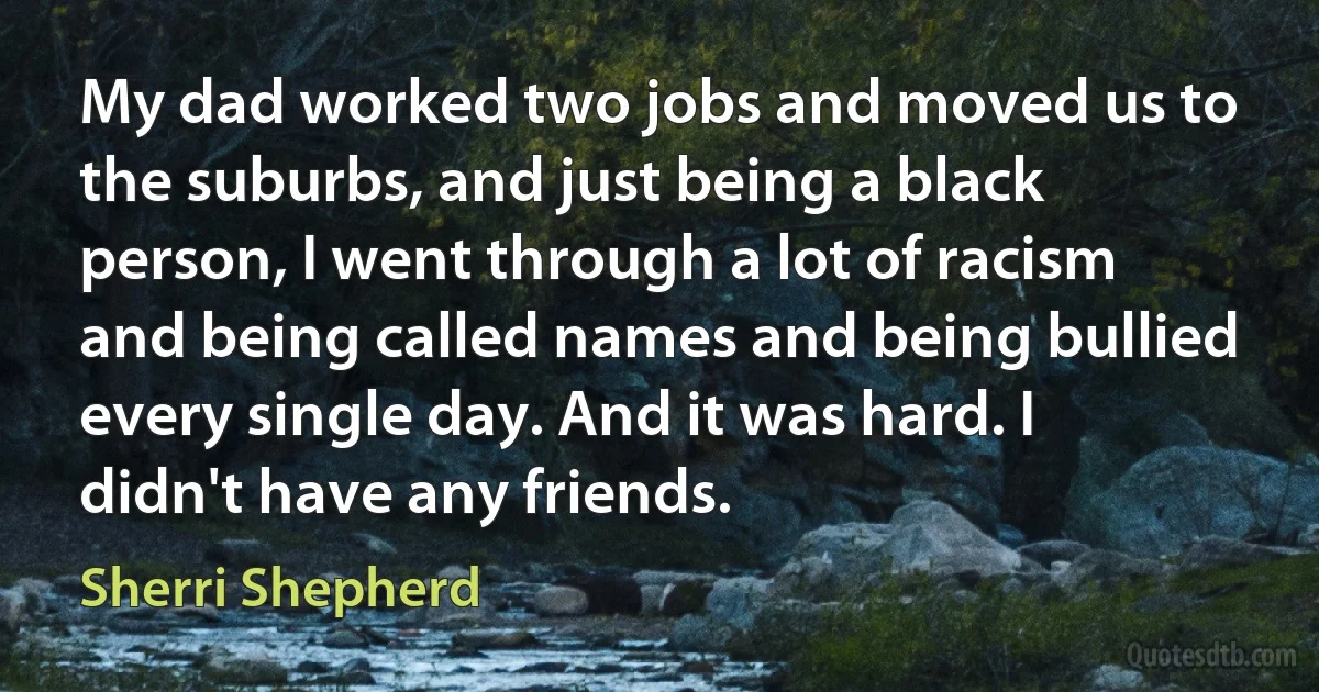 My dad worked two jobs and moved us to the suburbs, and just being a black person, I went through a lot of racism and being called names and being bullied every single day. And it was hard. I didn't have any friends. (Sherri Shepherd)