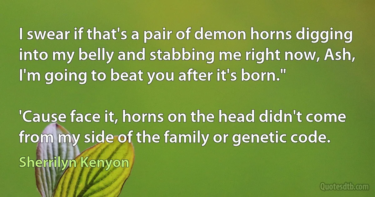 I swear if that's a pair of demon horns digging into my belly and stabbing me right now, Ash, I'm going to beat you after it's born."

'Cause face it, horns on the head didn't come from my side of the family or genetic code. (Sherrilyn Kenyon)