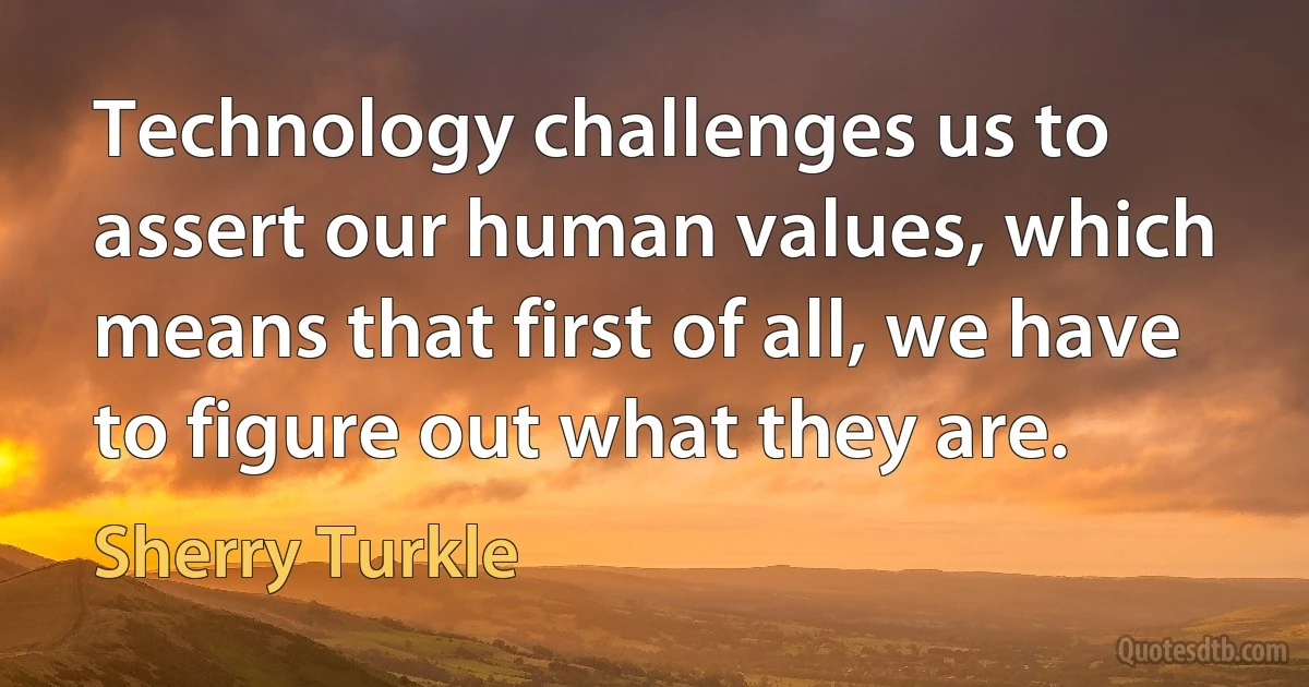 Technology challenges us to assert our human values, which means that first of all, we have to figure out what they are. (Sherry Turkle)