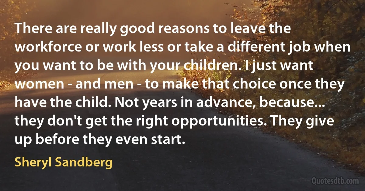 There are really good reasons to leave the workforce or work less or take a different job when you want to be with your children. I just want women - and men - to make that choice once they have the child. Not years in advance, because... they don't get the right opportunities. They give up before they even start. (Sheryl Sandberg)