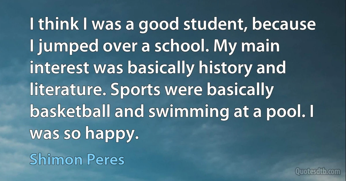 I think I was a good student, because I jumped over a school. My main interest was basically history and literature. Sports were basically basketball and swimming at a pool. I was so happy. (Shimon Peres)