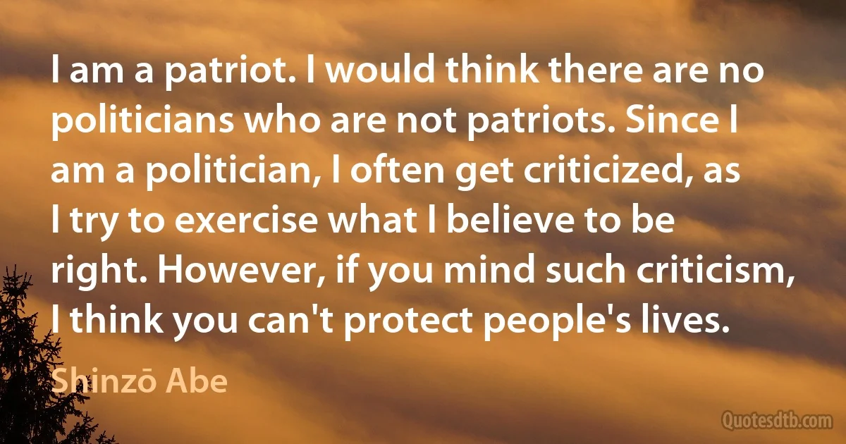 I am a patriot. I would think there are no politicians who are not patriots. Since I am a politician, I often get criticized, as I try to exercise what I believe to be right. However, if you mind such criticism, I think you can't protect people's lives. (Shinzō Abe)