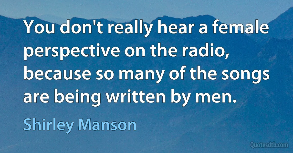 You don't really hear a female perspective on the radio, because so many of the songs are being written by men. (Shirley Manson)