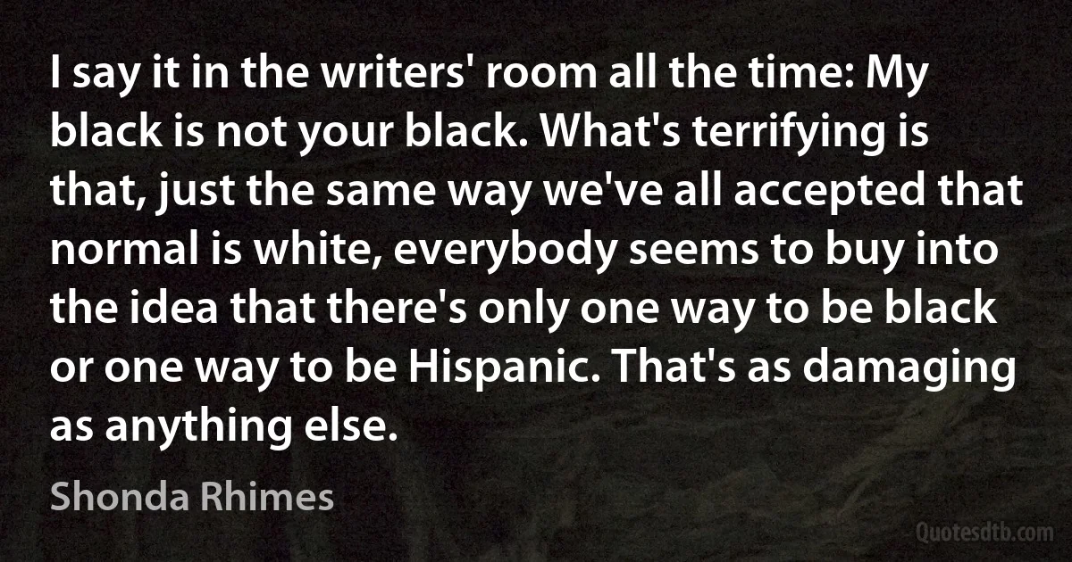 I say it in the writers' room all the time: My black is not your black. What's terrifying is that, just the same way we've all accepted that normal is white, everybody seems to buy into the idea that there's only one way to be black or one way to be Hispanic. That's as damaging as anything else. (Shonda Rhimes)