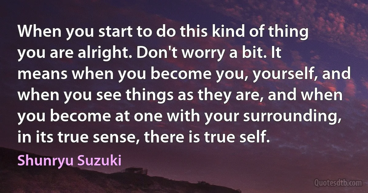 When you start to do this kind of thing you are alright. Don't worry a bit. It means when you become you, yourself, and when you see things as they are, and when you become at one with your surrounding, in its true sense, there is true self. (Shunryu Suzuki)