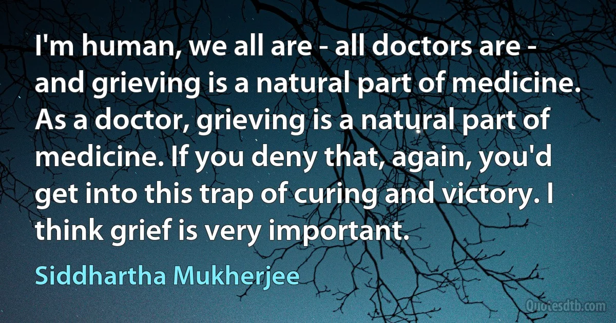 I'm human, we all are - all doctors are - and grieving is a natural part of medicine. As a doctor, grieving is a natural part of medicine. If you deny that, again, you'd get into this trap of curing and victory. I think grief is very important. (Siddhartha Mukherjee)