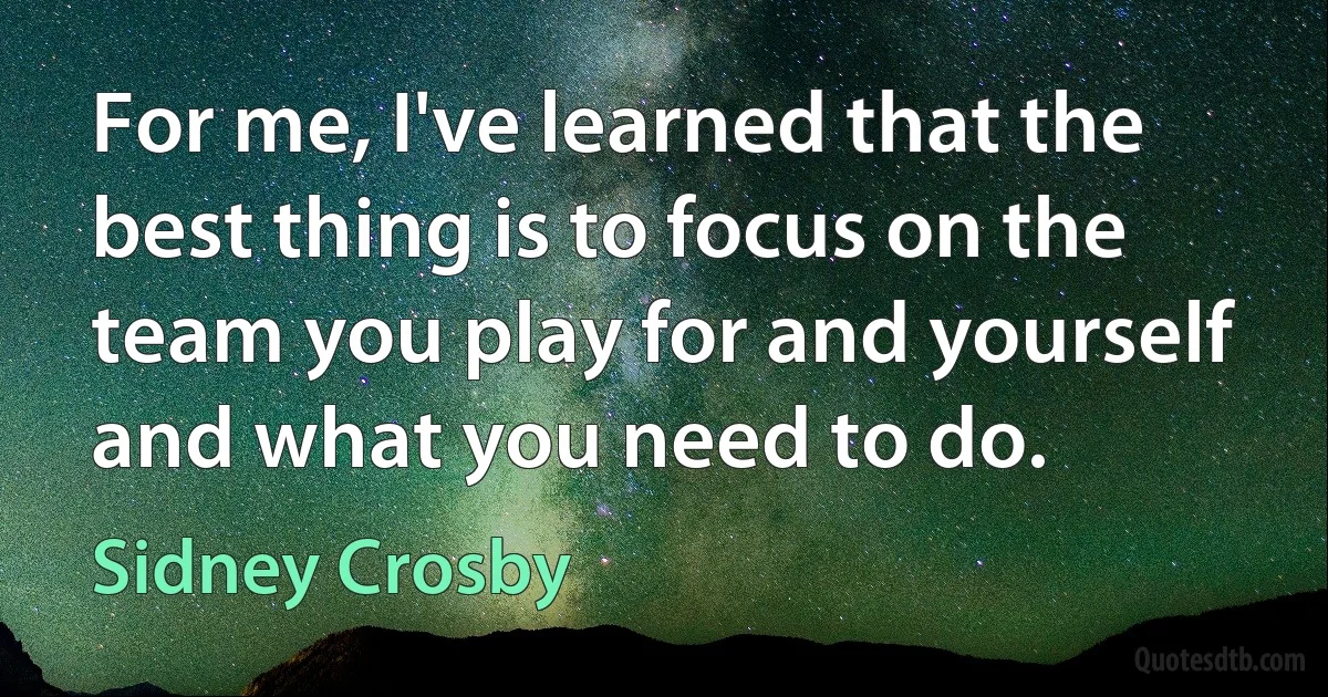 For me, I've learned that the best thing is to focus on the team you play for and yourself and what you need to do. (Sidney Crosby)