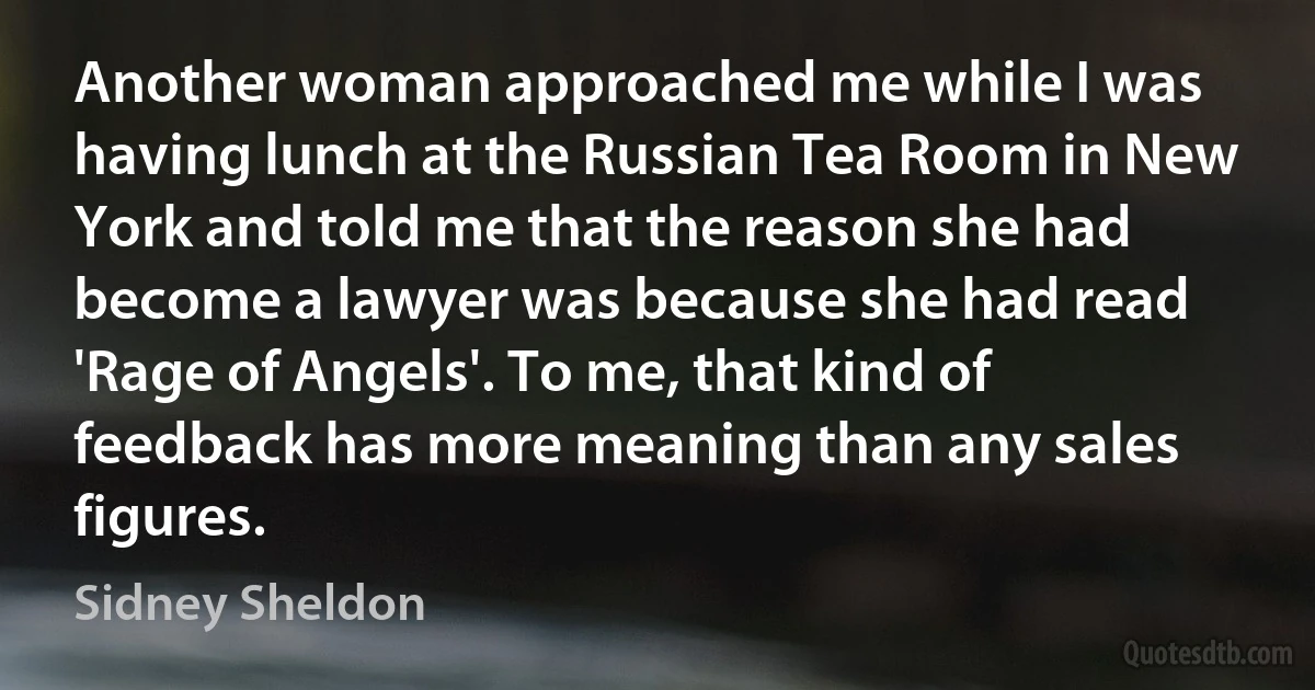 Another woman approached me while I was having lunch at the Russian Tea Room in New York and told me that the reason she had become a lawyer was because she had read 'Rage of Angels'. To me, that kind of feedback has more meaning than any sales figures. (Sidney Sheldon)