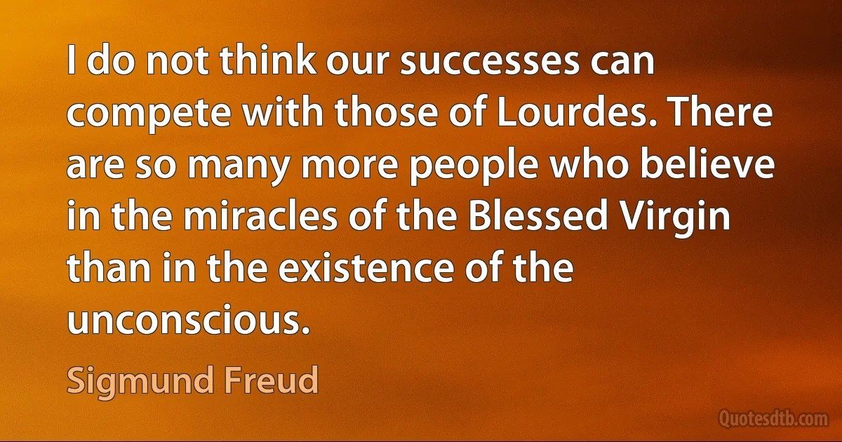 I do not think our successes can compete with those of Lourdes. There are so many more people who believe in the miracles of the Blessed Virgin than in the existence of the unconscious. (Sigmund Freud)