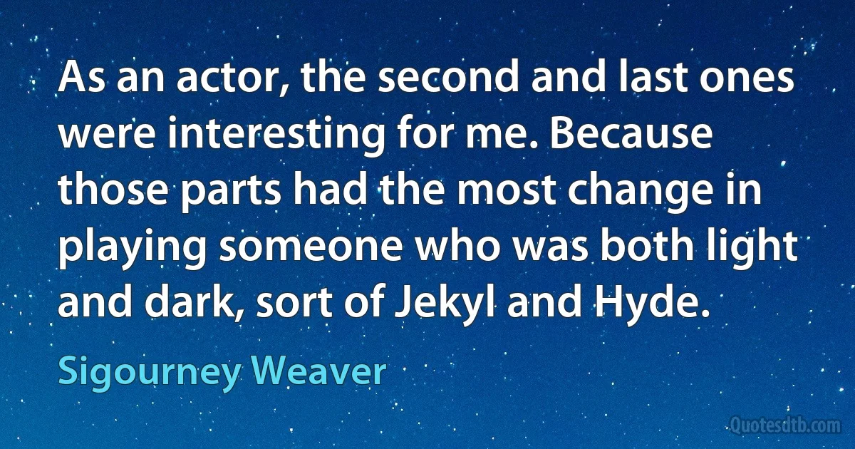 As an actor, the second and last ones were interesting for me. Because those parts had the most change in playing someone who was both light and dark, sort of Jekyl and Hyde. (Sigourney Weaver)