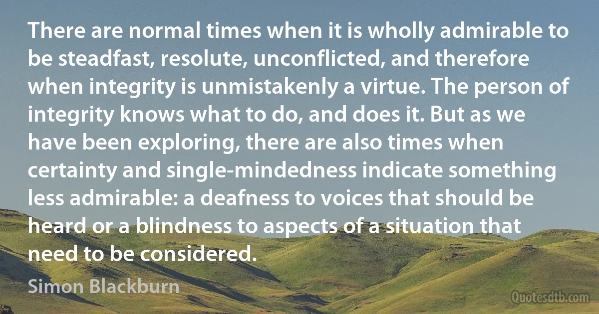 There are normal times when it is wholly admirable to be steadfast, resolute, unconflicted, and therefore when integrity is unmistakenly a virtue. The person of integrity knows what to do, and does it. But as we have been exploring, there are also times when certainty and single-mindedness indicate something less admirable: a deafness to voices that should be heard or a blindness to aspects of a situation that need to be considered. (Simon Blackburn)