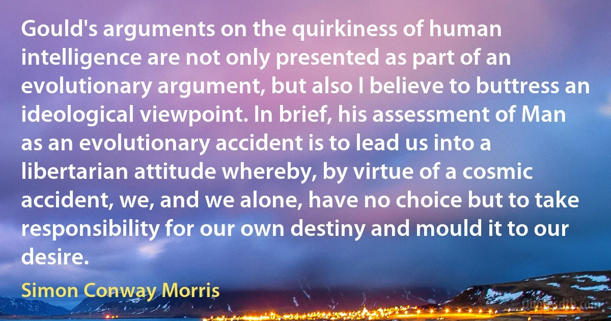 Gould's arguments on the quirkiness of human intelligence are not only presented as part of an evolutionary argument, but also I believe to buttress an ideological viewpoint. In brief, his assessment of Man as an evolutionary accident is to lead us into a libertarian attitude whereby, by virtue of a cosmic accident, we, and we alone, have no choice but to take responsibility for our own destiny and mould it to our desire. (Simon Conway Morris)