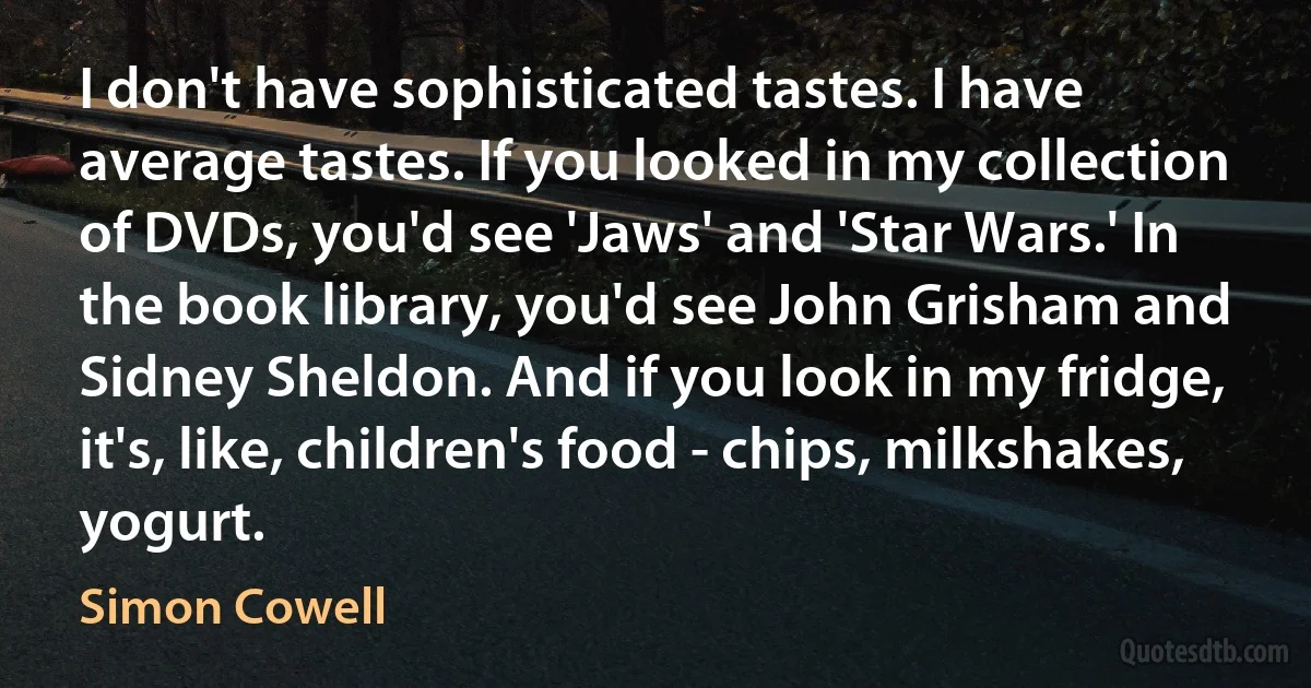 I don't have sophisticated tastes. I have average tastes. If you looked in my collection of DVDs, you'd see 'Jaws' and 'Star Wars.' In the book library, you'd see John Grisham and Sidney Sheldon. And if you look in my fridge, it's, like, children's food - chips, milkshakes, yogurt. (Simon Cowell)