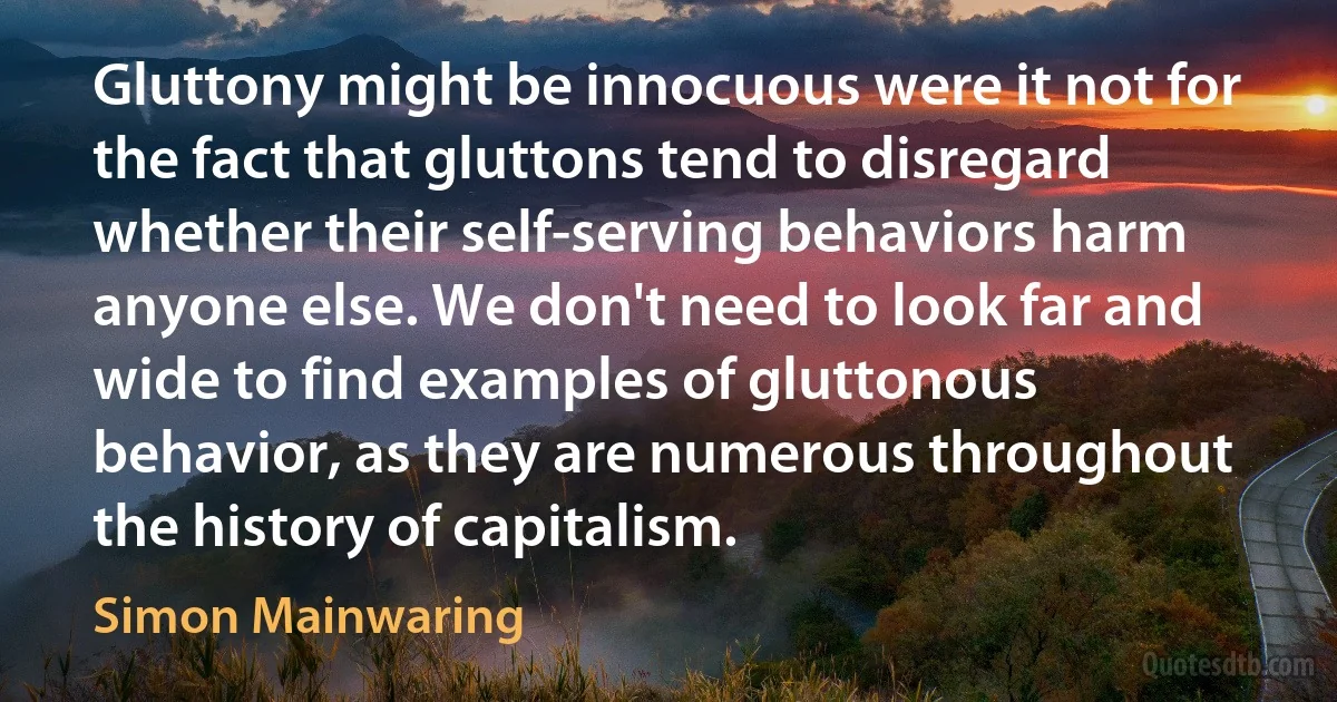 Gluttony might be innocuous were it not for the fact that gluttons tend to disregard whether their self-serving behaviors harm anyone else. We don't need to look far and wide to find examples of gluttonous behavior, as they are numerous throughout the history of capitalism. (Simon Mainwaring)